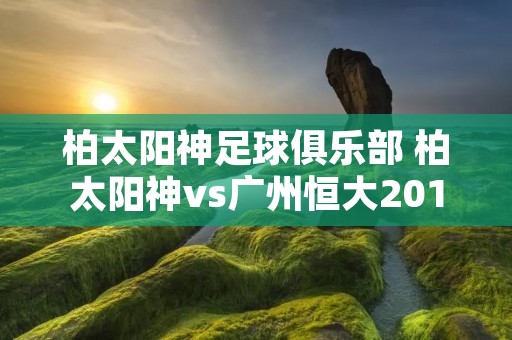 柏太阳神足球俱乐部 柏太阳神vs广州恒大2013 柏太阳神足球俱乐部 柏太阳神vs广州恒大2013