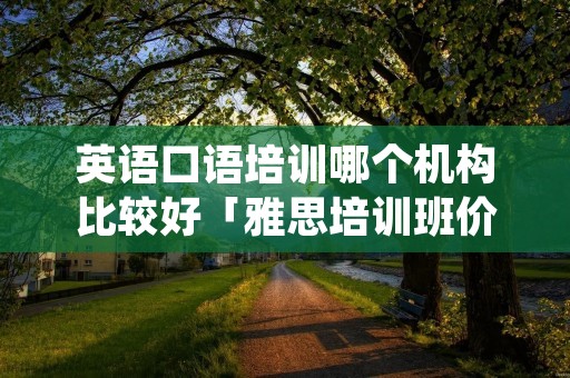 英语口语培训哪个机构比较好「雅思培训班价格一般多少」