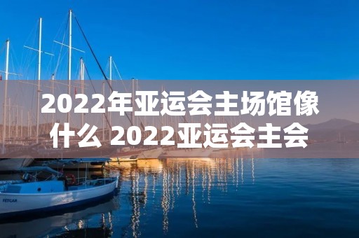 2022年亚运会主场馆像什么 2022亚运会主会场像什么