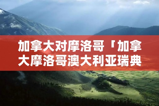 加拿大对摩洛哥「加拿大摩洛哥澳大利亚瑞典国旗是轴对称吗」 加拿大对摩洛哥「加拿大摩洛哥澳大利亚瑞典国旗是轴对称吗」