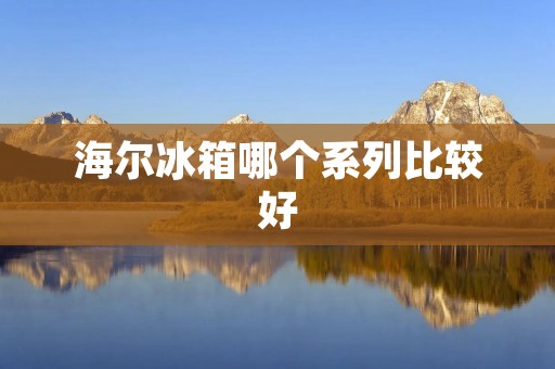 海尔冰箱哪个系列比较好：详细解析