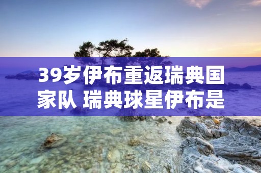 39岁伊布重返瑞典国家队 瑞典球星伊布是否进入国家队大名单