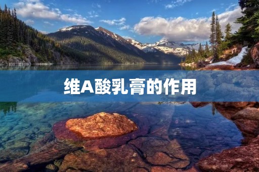 维A酸乳膏的作用:促进皮肤细胞更新,改善痤疮和皱纹问题
