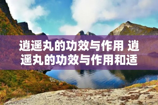 逍遥丸的功效与作用 逍遥丸的功效与作用和适用人群六味地黄丸