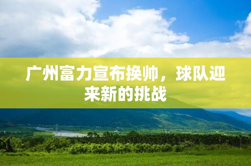 广州富力宣布换帅，球队迎来新的挑战