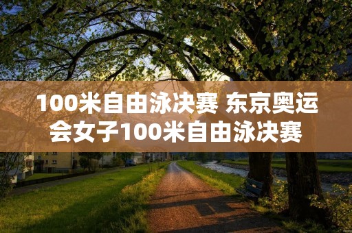 100米自由泳决赛 东京奥运会女子100米自由泳决赛 100米自由泳决赛 东京奥运会女子100米自由泳决赛