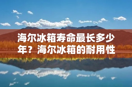 海尔冰箱寿命最长多少年?海尔冰箱的耐用性如何? 海尔冰箱寿命最长多少年?海尔冰箱的耐用性如何?