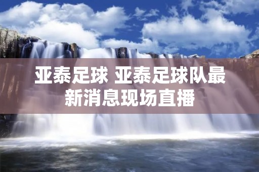 亚泰足球 亚泰足球队最新消息现场直播 亚泰足球 亚泰足球队最新消息现场直播
