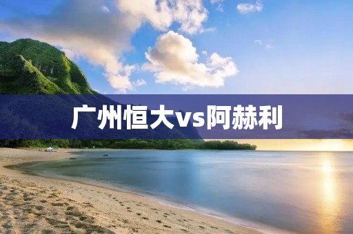 广州恒大vs阿赫利：亚冠决赛的巅峰对决