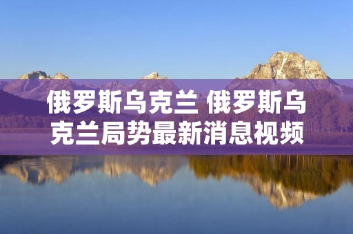 俄罗斯乌克兰 俄罗斯乌克兰局势最新消息视频