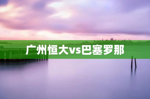 广州恒大vs巴塞罗那：中超豪门对阵西甲巨人