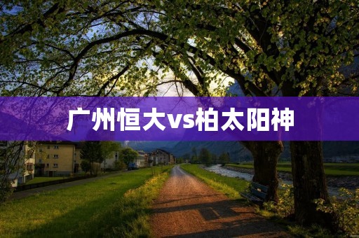 广州恒大vs柏太阳神：中超亚冠双线作战的强强对话