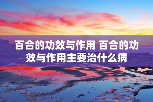 百合的功效与作用 百合的功效与作用主要治什么病 百合的功效与作用 百合的功效与作用主要治什么病