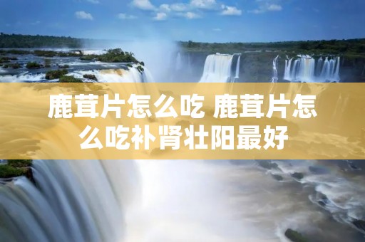 鹿茸片怎么吃 鹿茸片怎么吃补肾壮阳最好