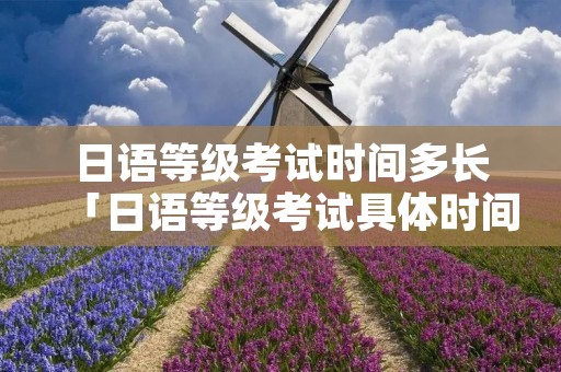 日语等级考试时间多长「日语等级考试具体时间」