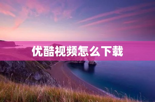 优酷视频怎么下载:详细教程及注意事项