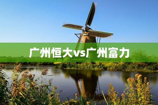 广州恒大vs广州富力:中超广州德比的火爆对决 广州恒大vs广州富力:中超广州德比的火爆对决