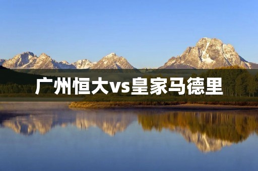 广州恒大vs皇家马德里:亚洲与欧洲巅峰对决 广州恒大vs皇家马德里:亚洲与欧洲巅峰对决
