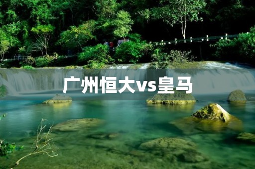 广州恒大vs皇马：亚洲足球迎来历史性巅峰对决