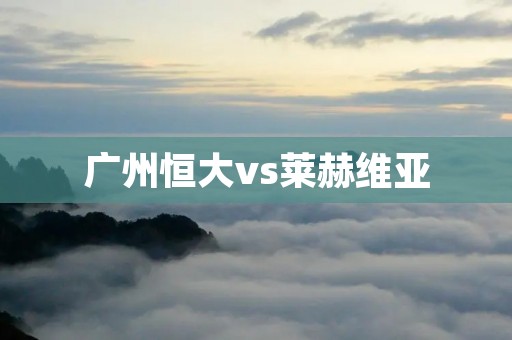 广州恒大vs莱赫维亚:中超霸主迎战欧洲新贵 广州恒大vs莱赫维亚:中超霸主迎战欧洲新贵