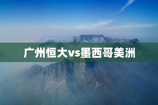 广州恒大vs墨西哥美洲:亚冠之路上的激烈对决 广州恒大vs墨西哥美洲:亚冠之路上的激烈对决
