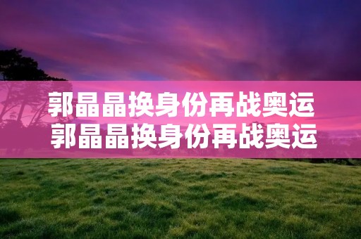 郭晶晶换身份再战奥运 郭晶晶换身份再战奥运冠军