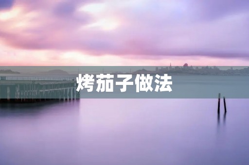 烤茄子做法:让你尽情品味香浓的烤茄子美味 烤茄子做法:让你尽情品味香浓的烤茄子美味