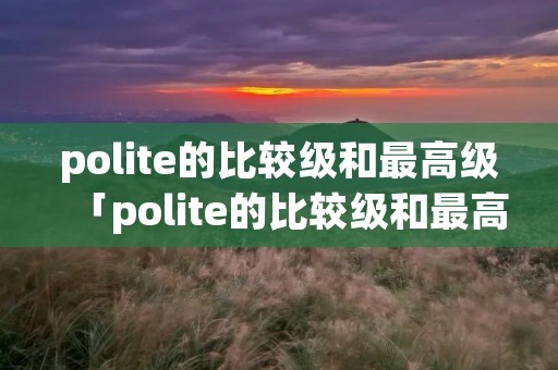 polite的比较级和最高级「polite的比较级和最高级怎么写」 polite的比较级和最高级「polite的比较级和最高级怎么写」