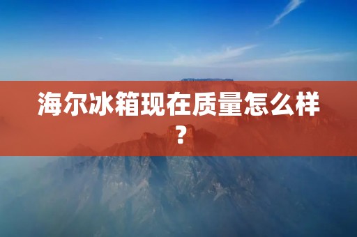 海尔冰箱现在质量怎么样？