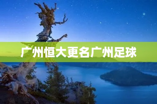 广州恒大更名广州足球：一次历史性的转变
