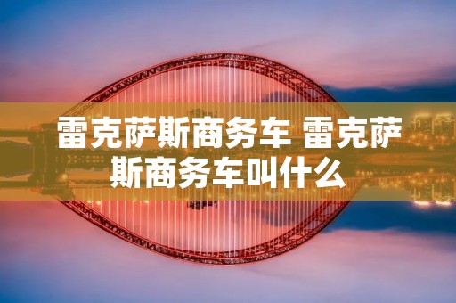雷克萨斯商务车 雷克萨斯商务车叫什么 雷克萨斯商务车 雷克萨斯商务车叫什么