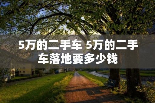5万的二手车 5万的二手车落地要多少钱 5万的二手车 5万的二手车落地要多少钱