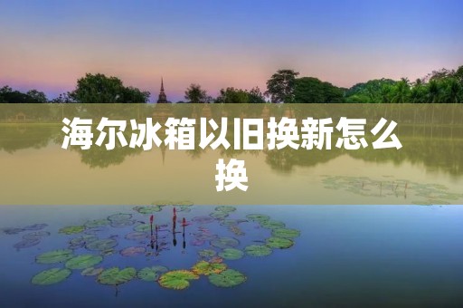 海尔冰箱以旧换新怎么换 海尔冰箱以旧换新怎么换