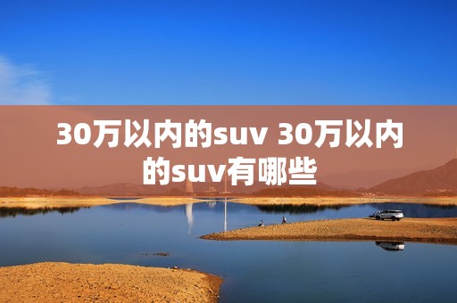 30万以内的suv 30万以内的suv有哪些 30万以内的suv 30万以内的suv有哪些