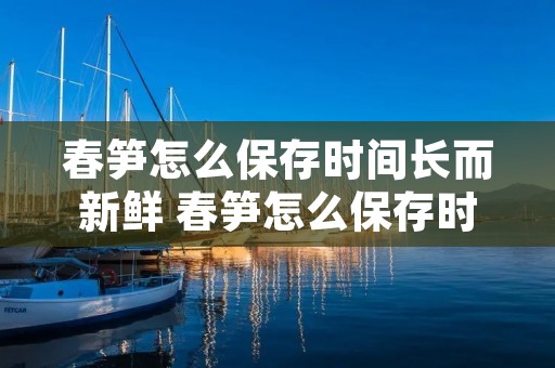 春笋怎么保存时间长而新鲜 春笋怎么保存时间长而新鲜又好吃 春笋怎么保存时间长而新鲜 春笋怎么保存时间长而新鲜又好吃