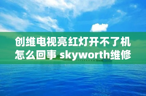 创维电视亮红灯开不了机怎么回事 skyworth维修服务热线