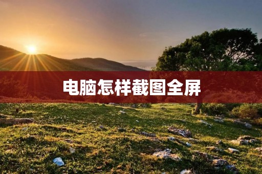 电脑怎样截图全屏:详细教程与技巧分享