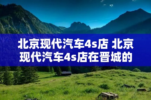 北京现代汽车4s店 北京现代汽车4s店在晋城的什么位置 北京现代汽车4s店 北京现代汽车4s店在晋城的什么位置