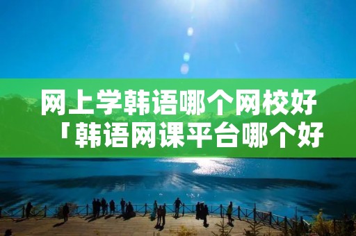 网上学韩语哪个网校好「韩语网课平台哪个好」 网上学韩语哪个网校好「韩语网课平台哪个好」