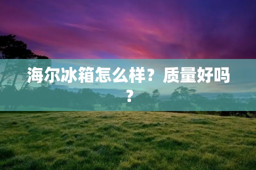 海尔冰箱怎么样？质量好吗？