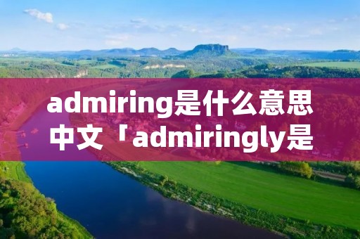 admiring是什么意思中文「admiringly是什么意思」 admiring是什么意思中文「admiringly是什么意思」