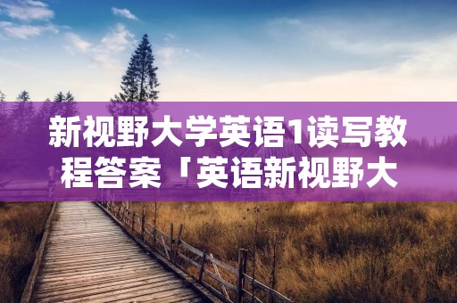 新视野大学英语1读写教程答案「英语新视野大学英语1读写教程答案」 新视野大学英语1读写教程答案「英语新视野大学英语1读写教程答案」