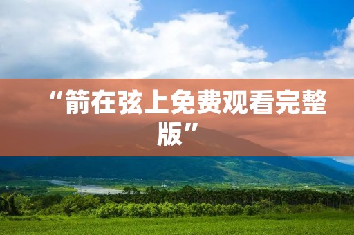 “箭在弦上免费观看完整版”:打开视觉与听觉的双重享受之门