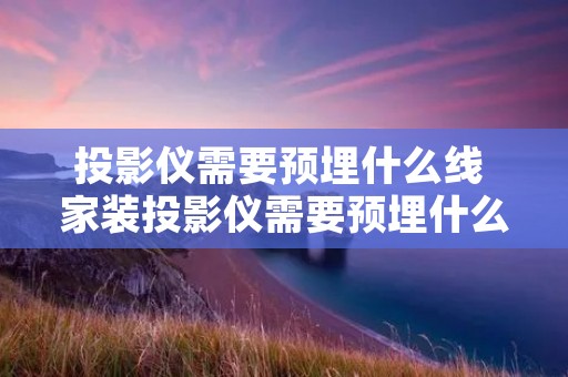 投影仪需要预埋什么线 家装投影仪需要预埋什么线