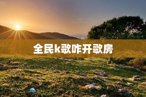 全民k歌咋开歌房：打造属于你的音乐天地
