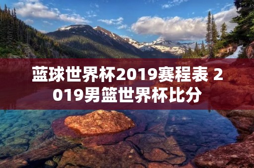蓝球世界杯2019赛程表 2019男篮世界杯比分 蓝球世界杯2019赛程表 2019男篮世界杯比分