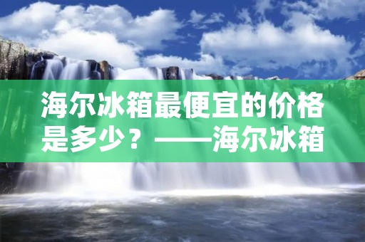 海尔冰箱最便宜的价格是多少？——海尔冰箱价格低至多少钱？