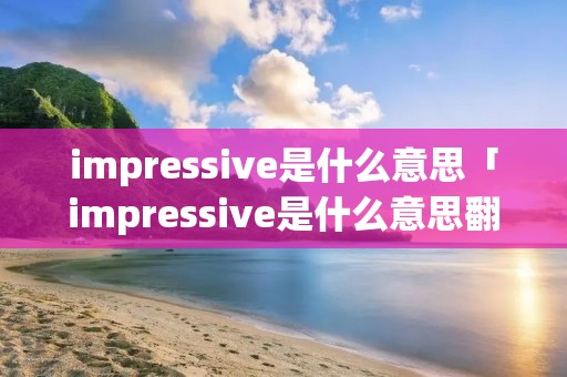 impressive是什么意思「impressive是什么意思翻译」