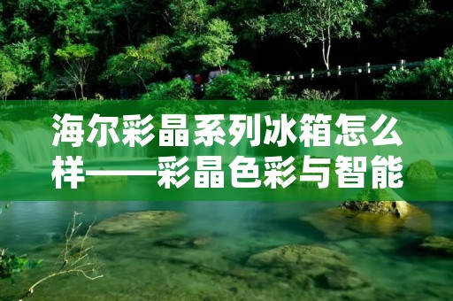 海尔彩晶系列冰箱怎么样——彩晶色彩与智能科技的完美结合 海尔彩晶系列冰箱怎么样——彩晶色彩与智能科技的完美结合
