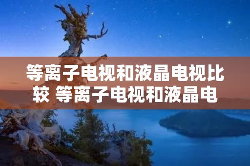 等离子电视和液晶电视比较 等离子电视和液晶电视哪个贵